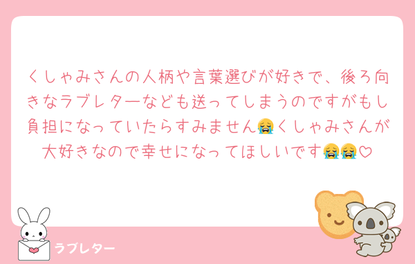 くしゃみさんの人柄や言葉選びが好きで、後ろ向きなラブレターなども送ってしまうのですがもし負担になっていたらすみません😭くしゃみさんが大好きなので幸せになってほしいです😭😭