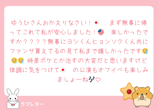 ゆうひさんおかえりなさい！🇯🇵 まず無事に帰ってこれて私が安心しました！🇺🇸楽しかったですか？？？？無事にヨシくんヒョンソクくん共にファンサ貰えてるの見て私まで嬉しかったです😢😢😢 時差ボケとか治すの大変だと思いますけど体調に気をつけて🇯🇵の公演もオフイベも楽しみましょーね🎶