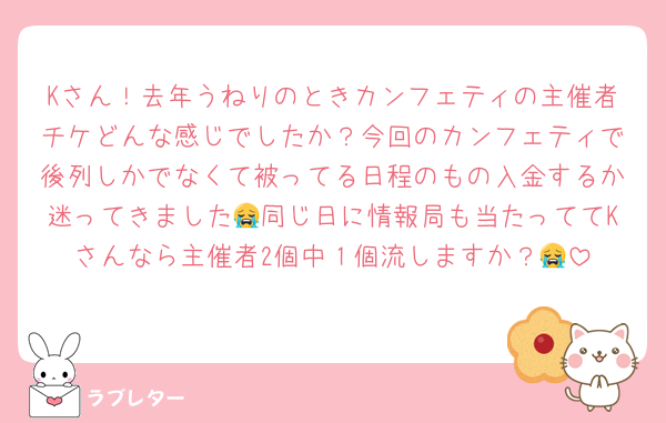 Kさん！去年うねりのときカンフェティの主催者チケどんな感じでしたか？今回のカンフェティで後列しかでなくて被ってる日程のもの入金するか迷ってきました😭同じ日に情報局も当たっててKさんなら主催者2個中１個流しますか？😭
