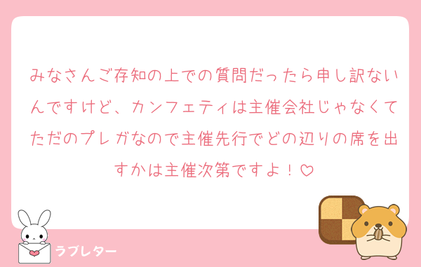 みなさんご存知の上での質問だったら申し訳ないんですけど、カンフェティは主催会社じゃなくてただのプレガなので主催先行でどの辺りの席を出すかは主催次第ですよ！