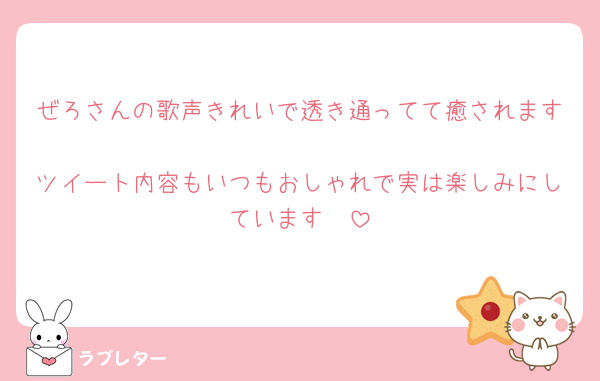 ぜろさんの歌声きれいで透き通ってて癒されます♡
ツイート内容もいつもおしゃれで実は楽しみにしています🥰