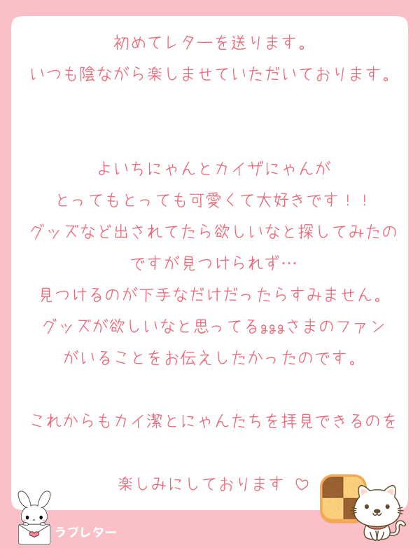 初めてレターを送ります。
いつも陰ながら楽しませていただいております。

よいちにゃんとカイザにゃんが
とってもとっても可愛くて大好きです！！
グッズなど出されてたら欲しいなと探してみたのですが見つけられず…
見つけるのが下手なだけだったらすみません。
グッズが欲しいなと思ってるgggさまのファンがいることをお伝えしたかったのです。

これからもカイ潔とにゃんたちを拝見できるのを
楽しみにしております♡