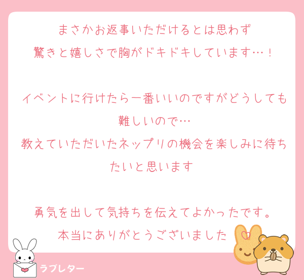 まさかお返事いただけるとは思わず
驚きと嬉しさで胸がドキドキしています…！

イベントに行けたら一番いいのですがどうしても難しいので…
教えていただいたネップリの機会を楽しみに待ちたいと思います♡

勇気を出して気持ちを伝えてよかったです。
本当にありがとうございました♡♡