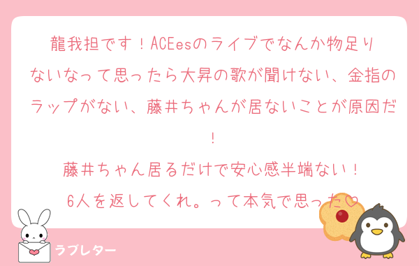 龍我担です！ACEesのライブでなんか物足りないなって思ったら大昇の歌が聞けない、金指のラップがない、藤井ちゃんが居ないことが原因だ！
藤井ちゃん居るだけで安心感半端ない！
6人を返してくれ。って本気で思った
