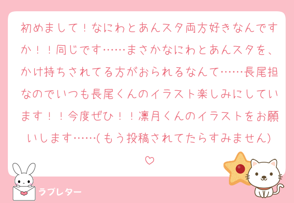 初めまして！なにわとあんスタ両方好きなんですか！！同じです……まさかなにわとあんスタを、かけ持ちされてる方がおられるなんて……長尾担なのでいつも長尾くんのイラスト楽しみにしています！！今度ぜひ！！凛月くんのイラストをお願いします……(もう投稿されてたらすみません)