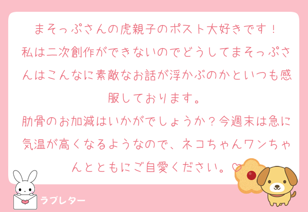 まそっぷさんの虎親子のポスト大好きです！
私は二次創作ができないのでどうしてまそっぷさんはこんなに素敵なお話が浮かぶのかといつも感服しております。
肋骨のお加減はいかがでしょうか？今週末は急に気温が高くなるようなので、ネコちゃんワンちゃんとともにご自愛ください。