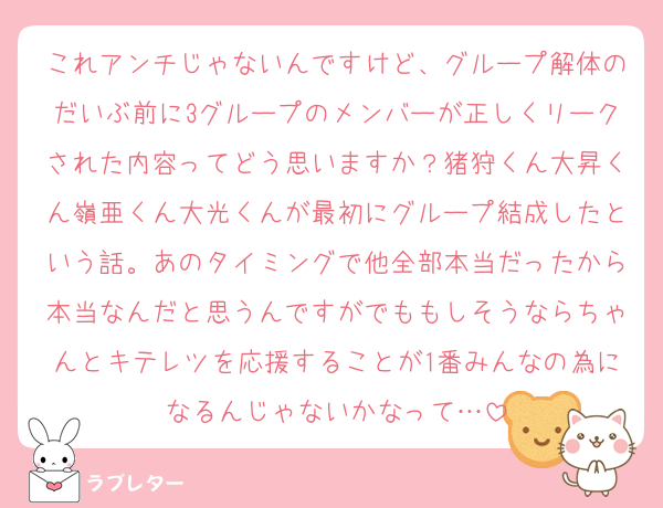 これアンチじゃないんですけど、グループ解体のだいぶ前に3グループのメンバーが正しくリークされた内容ってどう思いますか？猪狩くん大昇くん嶺亜くん大光くんが最初にグループ結成したという話。あのタイミングで他全部本当だったから本当なんだと思うんですがでももしそうならちゃんとキテレツを応援することが1番みんなの為になるんじゃないかなって…