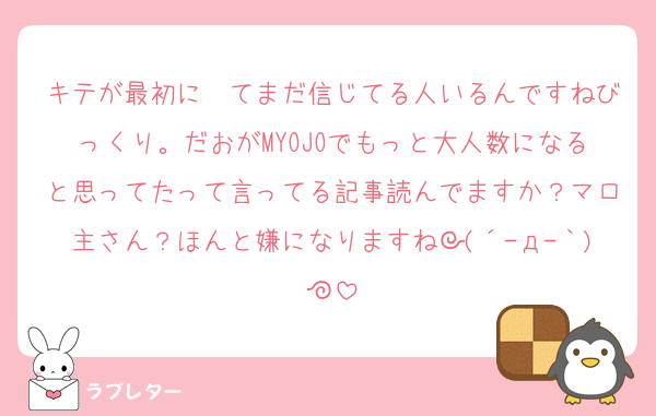 キテが最初に〜てまだ信じてる人いるんですねびっくり。だおがMYOJOでもっと大人数になると思ってたって言ってる記事読んでますか？マロ主さん？ほんと嫌になりますね┐(´-д-｀)┌