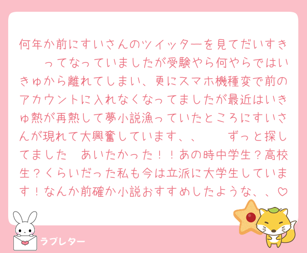 何年か前にすいさんのツイッターを見てだいすき🥹🥹ってなっていましたが受験やら何やらではいきゅから離れてしまい、更にスマホ機種変で前のアカウントに入れなくなってましたが最近はいきゅ熱が再熱して夢小説漁っていたところにすいさんが現れて大興奮しています、、🥹🥹ずっと探してました🥹あいたかった！！あの時中学生？高校生？くらいだった私も今は立派に大学生しています！なんか前確か小説おすすめしたような、、