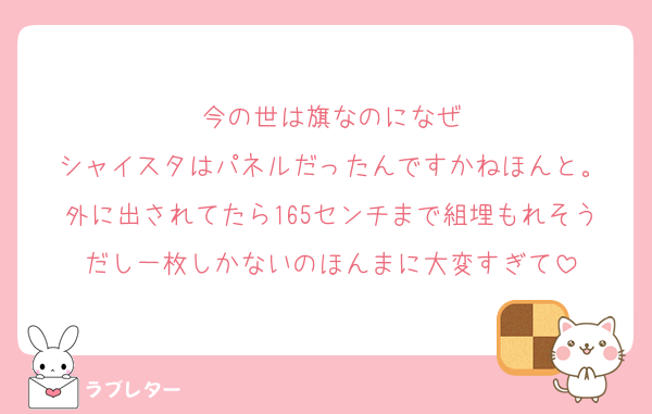 今の世は旗なのになぜ
シャイスタはパネルだったんですかねほんと。
外に出されてたら165センチまで組埋もれそうだし一枚しかないのほんまに大変すぎて
