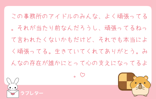 この事務所のアイドルのみんな、よく頑張ってる。それが当たり前なんだろうし、頑張ってるねって言われたくないかもだけど、それでも本当によく頑張ってる。生きていてくれてありがとう。みんなの存在が誰かにとって心の支えになってるよ。