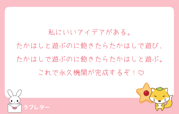 私にいいアイデアがある。
たかはしと遊ぶのに飽きたらたかはしで遊び、
たかはしで遊ぶのに飽きたらたかはしと遊ぶ。
これで永久機関が完成するぞ！