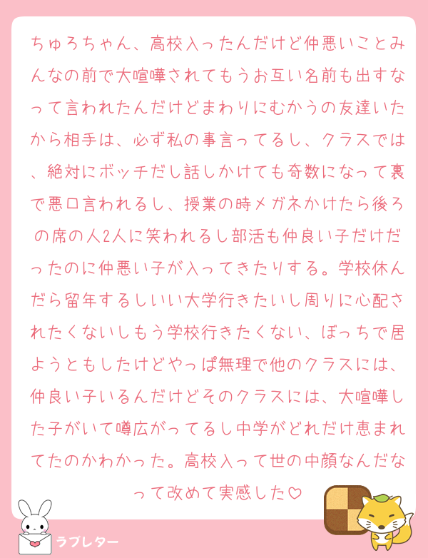 ちゅろちゃん、高校入ったんだけど仲悪いことみんなの前で大喧嘩されてもうお互い名前も出すなって言われたんだけどまわりにむかうの友達いたから相手は、必ず私の事言ってるし、クラスでは、絶対にボッチだし話しかけても奇数になって裏で悪口言われるし、授業の時メガネかけたら後ろの席の人2人に笑われるし部活も仲良い子だけだったのに仲悪い子が入ってきたりする。学校休んだら留年するしいい大学行きたいし周りに心配されたくないしもう学校行きたくない、ぼっちで居ようともしたけどやっぱ無理で他のクラスには、仲良い子いるんだけどそのクラスには、大喧嘩した子がいて噂広がってるし中学がどれだけ恵まれてたのかわかった。高校入って世の中顔なんだなって改めて実感した