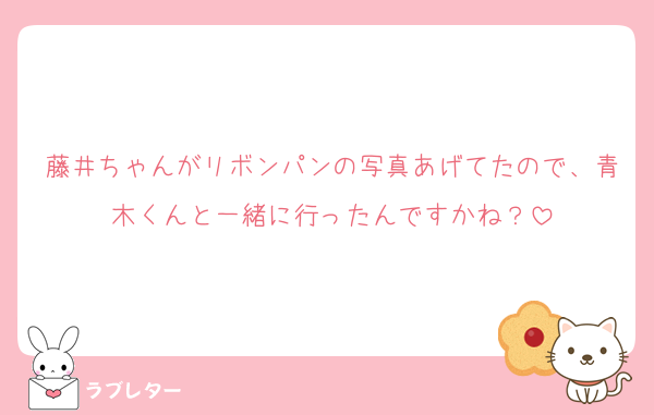 藤井ちゃんがリボンパンの写真あげてたので、青木くんと一緒に行ったんですかね？