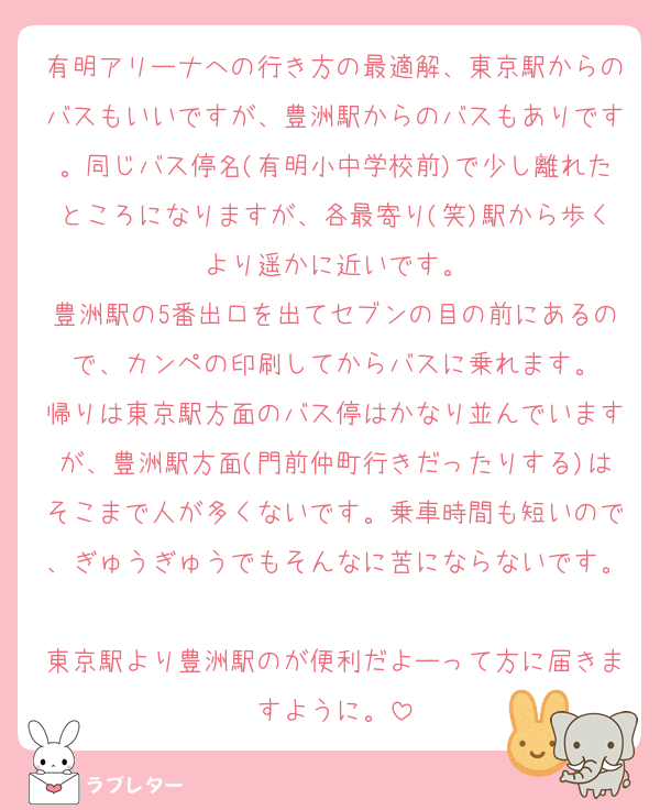 有明アリーナへの行き方の最適解、東京駅からのバスもいいですが、豊洲駅からのバスもありです。同じバス停名(有明小中学校前)で少し離れたところになりますが、各最寄り(笑)駅から歩くより遥かに近いです。
豊洲駅の5番出口を出てセブンの目の前にあるので、カンペの印刷してからバスに乗れます。
帰りは東京駅方面のバス停はかなり並んでいますが、豊洲駅方面(門前仲町行きだったりする)はそこまで人が多くないです。乗車時間も短いので、ぎゅうぎゅうでもそんなに苦にならないです。
東京駅より豊洲駅のが便利だよーって方に届きますように。