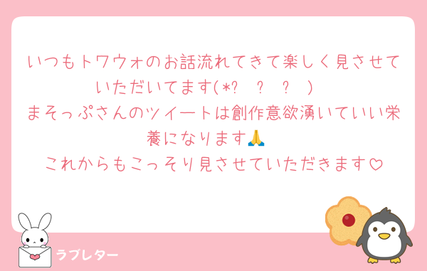 いつもトワウォのお話流れてきて楽しく見させていただいてます(*ơ ᎑ ơ )
まそっぷさんのツイートは創作意欲湧いていい栄養になります🙏
これからもこっそり見させていただきます