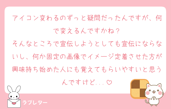 アイコン変わるのずっと疑問だったんですが、何で変えるんですかね？
そんなところで宣伝しようとしても宣伝にならないし、何か固定の画像でイメージ定着させた方が興味持ち始めた人にも覚えてもらいやすいと思うんですけど...