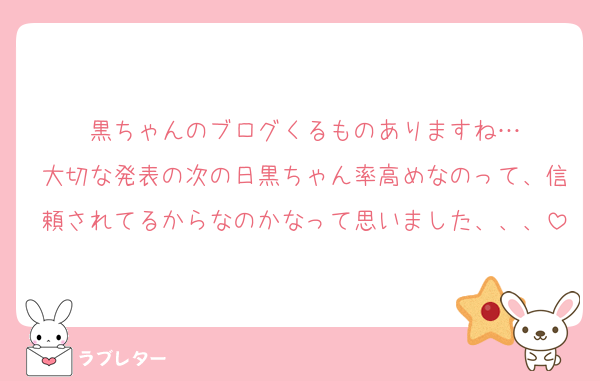 黒ちゃんのブログくるものありますね…
大切な発表の次の日黒ちゃん率高めなのって、信頼されてるからなのかなって思いました、、、