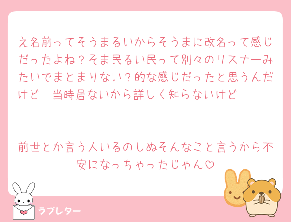 え名前ってそうまるいからそうまに改名って感じだったよね？そま民るい民って別々のリスナーみたいでまとまりない？的な感じだったと思うんだけど🥹当時居ないから詳しく知らないけど🥹🥹🥹

前世とか言う人いるのしぬそんなこと言うから不安になっちゃったじゃん