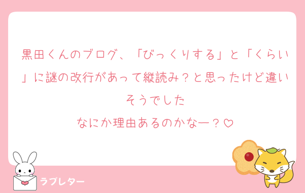 黒田くんのブログ、「びっくりする」と「くらい」に謎の改行があって縦読み？と思ったけど違いそうでした
なにか理由あるのかなー？