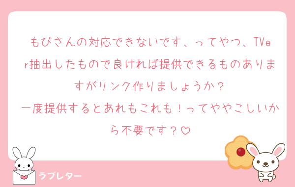 もびさんの対応できないです、ってやつ、TVer抽出したもので良ければ提供できるものありますがリンク作りましょうか？
一度提供するとあれもこれも！ってややこしいから不要です？