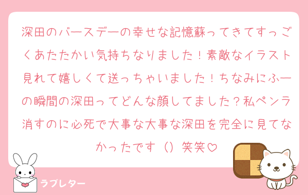 深田のバースデーの幸せな記憶蘇ってきてすっごくあたたかい気持ちなりました！素敵なイラスト見れて嬉しくて送っちゃいました！ちなみにふーの瞬間の深田ってどんな顔してました？私ペンラ消すのに必死で大事な大事な深田を完全に見てなかったです（）笑笑