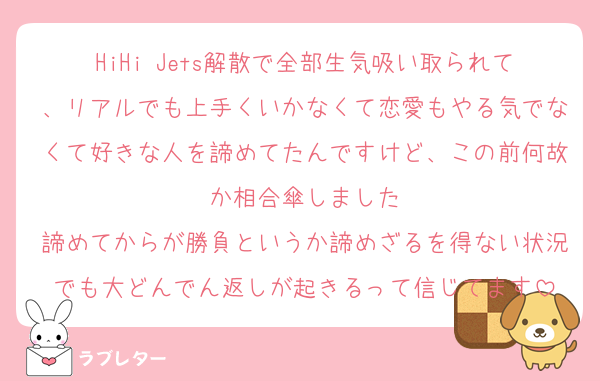 HiHi Jets解散で全部生気吸い取られて、リアルでも上手くいかなくて恋愛もやる気でなくて好きな人を諦めてたんですけど、この前何故か相合傘しました
諦めてからが勝負というか諦めざるを得ない状況でも大どんでん返しが起きるって信じてます