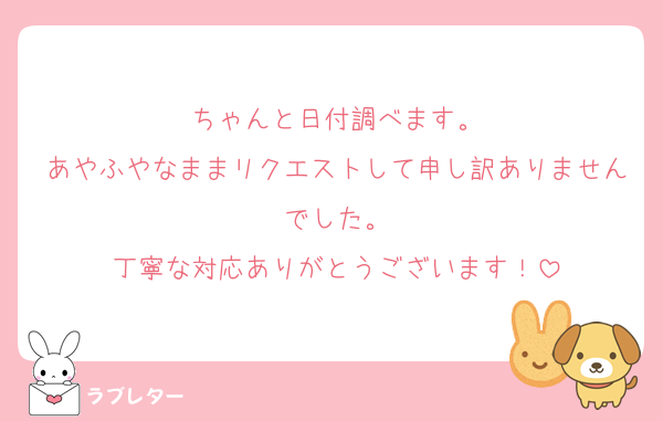 ちゃんと日付調べます。
あやふやなままリクエストして申し訳ありませんでした。
丁寧な対応ありがとうございます！