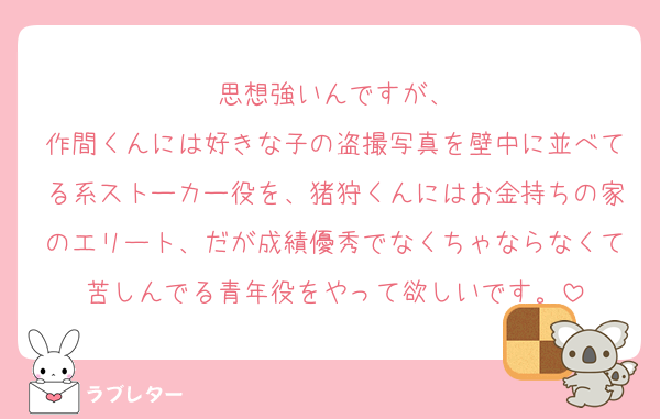 思想強いんですが、
作間くんには好きな子の盗撮写真を壁中に並べてる系ストーカー役を、猪狩くんにはお金持ちの家のエリート、だが成績優秀でなくちゃならなくて苦しんでる青年役をやって欲しいです。