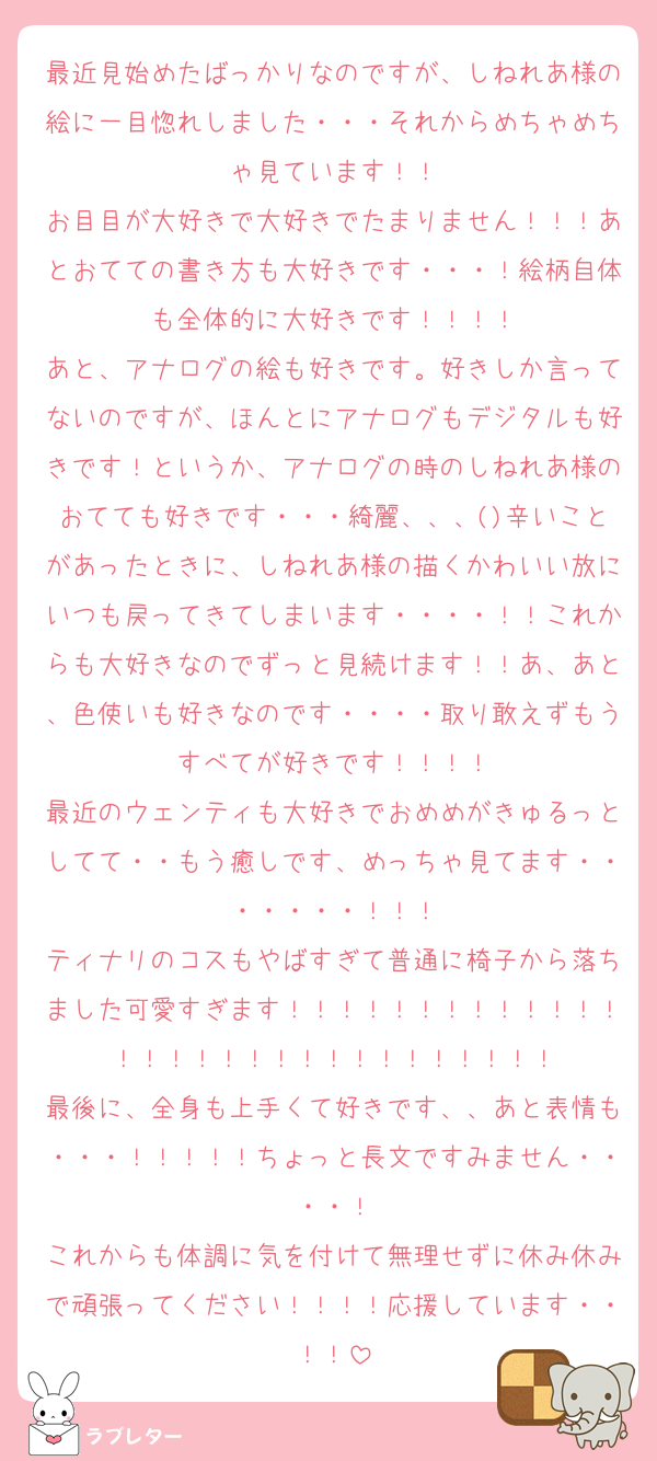 最近見始めたばっかりなのですが、しねれあ様の絵に一目惚れしました・・・それからめちゃめちゃ見ています！！
お目目が大好きで大好きでたまりません！！！あとおてての書き方も大好きです・・・！絵柄自体も全体的に大好きです！！！！
あと、アナログの絵も好きです。好きしか言ってないのですが、ほんとにアナログもデジタルも好きです！というか、アナログの時のしねれあ様のおてても好きです・・・綺麗、、、()辛いことがあったときに、しねれあ様の描くかわいい放にいつも戻ってきてしまいます・・・・！！これからも大好きなのでずっと見続けます！！あ、あと、色使いも好きなのです・・・・取り敢えずもうすべてが好きです！！！！
最近のウェンティも大好きでおめめがきゅるっとしてて・・もう癒しです、めっちゃ見てます・・・・・・・！！！
ティナリのコスもやばすぎて普通に椅子から落ちました可愛すぎます！！！！！！！！！！！！！！！！！！！！！！！！！！！！！！
最後に、全身も上手くて好きです、、あと表情も・・・！！！！！ちょっと長文ですみません・・・・！
これからも体調に気を付けて無理せずに休み休みで頑張ってください！！！！応援しています・・！！