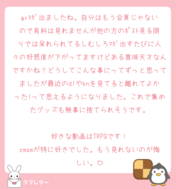 grﾏｶﾞ出ましたね。自分はもう会員じゃないので有料は見れませんが他の方のﾎﾟｽﾄ見る限りでは呆れられてるしむしろﾏｶﾞ出すたびに人々の好感度が下がってますけどある意味天才なんですかね？どうしてこんな事にってずっと思ってましたが最近のd!やknを見てると離れてよかった!って思えるようになりました。これで集めたグッズも無事に捨てられそうです。

好きな動画はTRPGです！
zmsmが特に好きでした。もう見れないのが悔しい。