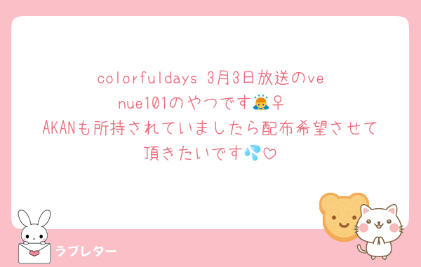 colorfuldays 3月3日放送のvenue101のやつです🙇‍♀️
AKANも所持されていましたら配布希望させて頂きたいです💦