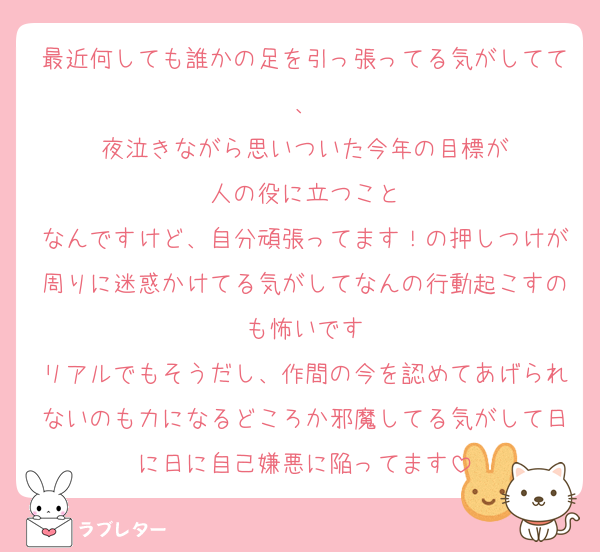 最近何しても誰かの足を引っ張ってる気がしてて、
夜泣きながら思いついた今年の目標が
人の役に立つこと
なんですけど、自分頑張ってます！の押しつけが周りに迷惑かけてる気がしてなんの行動起こすのも怖いです
リアルでもそうだし、作間の今を認めてあげられないのも力になるどころか邪魔してる気がして日に日に自己嫌悪に陥ってます