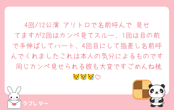 4回/12公演 アリトロで名前呼んで‼️見せてますが2回はカンペ見てスルー、1回は目の前で手伸ばしてハート、4回目にして指差し名前呼んでくれましたこれは本人の気分によるものです 同じカンペ見せられる彼も大変ですごめんね桃😿😿😿