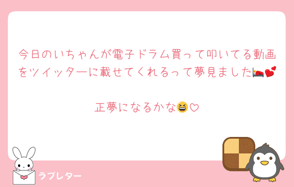 今日のいちゃんが電子ドラム買って叩いてる動画をツイッターに載せてくれるって夢見ました🛌💕
正夢になるかな😆