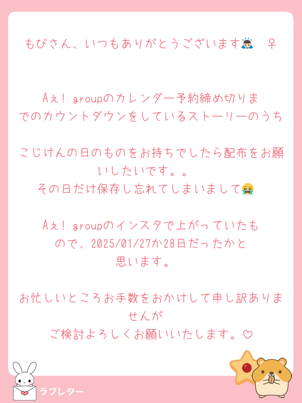 もびさん、いつもありがとうございます🙇🏻‍♀️♡

Aぇ! groupのカレンダー予約締め切りまでのカウントダウンをしているストーリーのうち
こじけんの日のものをお持ちでしたら配布をお願いしたいです。。
その日だけ保存し忘れてしまいまして😭

Aぇ! groupのインスタで上がっていたもので、2025/01/27か28日だったかと思います。

お忙しいところお手数をおかけして申し訳ありませんが
ご検討よろしくお願いいたします。