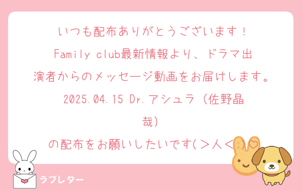 いつも配布ありがとうございます！
Family club最新情報より、ドラマ出演者からのメッセージ動画をお届けします。
2025.04.15 Dr.アシュラ（佐野晶哉）
の配布をお願いしたいです(＞人＜;)