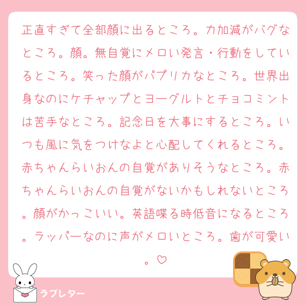 正直すぎて全部顔に出るところ。力加減がバグなところ。顔。無自覚にメロい発言・行動をしているところ。笑った顔がパプリカなところ。世界出身なのにケチャップとヨーグルトとチョコミントは苦手なところ。記念日を大事にするところ。いつも風に気をつけなよと心配してくれるところ。赤ちゃんらいおんの自覚がありそうなところ。赤ちゃんらいおんの自覚がないかもしれないところ。顔がかっこいい。英語喋る時低音になるところ。ラッパーなのに声がメロいところ。歯が可愛い。