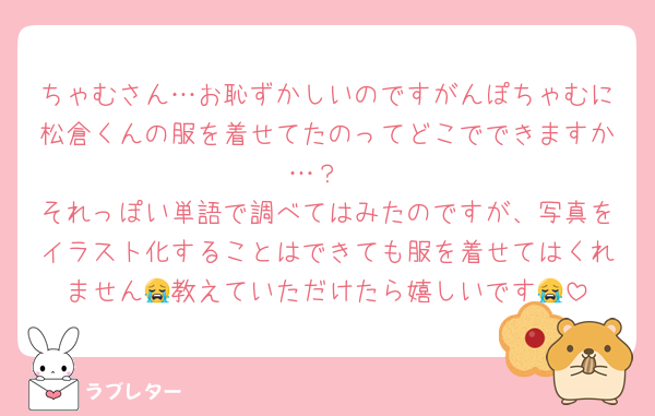 ちゃむさん…お恥ずかしいのですがんぽちゃむに松倉くんの服を着せてたのってどこでできますか…？
それっぽい単語で調べてはみたのですが、写真をイラスト化することはできても服を着せてはくれません😭教えていただけたら嬉しいです😭