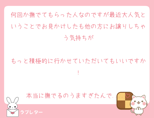 何回か撫でてもらった人なのですが最近大人気ということでお見かけしたも他の方にお譲りしちゃう気持ちが

もっと積極的に行かせていただいてもいいですか！

本当に撫でるのうますぎたんで....