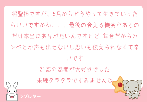 将聖担ですが、5月からどうやって生きていったらいいですかね、、、最後の会える機会があるのだけ本当にありがたいんですけど 舞台だからカンペとか声も出せないし思いも伝えられなくて辛いです
21忍の忍者が大好きでした
未練タラタラですみません