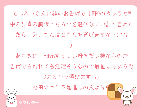 もしみぃさんに神のお告げで『野DのカシラとW中の兄貴の胸板どちらかを選びなさい』と言われたら、みぃさんはどちらを選びますか？(???)
あちきは、ndynすっごい好きだし神からのお告げで言われても無理そうなので最推しである野Dのカシラ選びます(?)
野田のカシラ最推しの人より