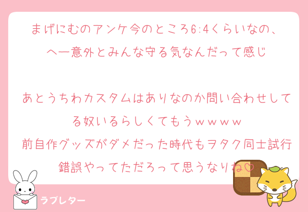まげにむのアンケ今のところ6:4くらいなの、へー意外とみんな守る気なんだって感じ

あとうちわカスタムはありなのか問い合わせしてる奴いるらしくてもうｗｗｗｗ
前自作グッズがダメだった時代もヲタク同士試行錯誤やってただろって思うなりね