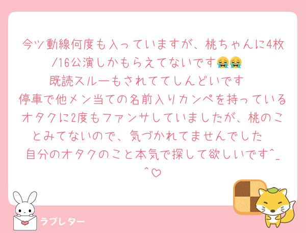 今ツ動線何度も入っていますが、桃ちゃんに4枚/16公演しかもらえてないです😭😭
既読スルーもされててしんどいです
停車で他メン当ての名前入りカンペを持っているオタクに2度もファンサしていましたが、桃のことみてないので、気づかれてませんでした
自分のオタクのこと本気で探して欲しいです^_^