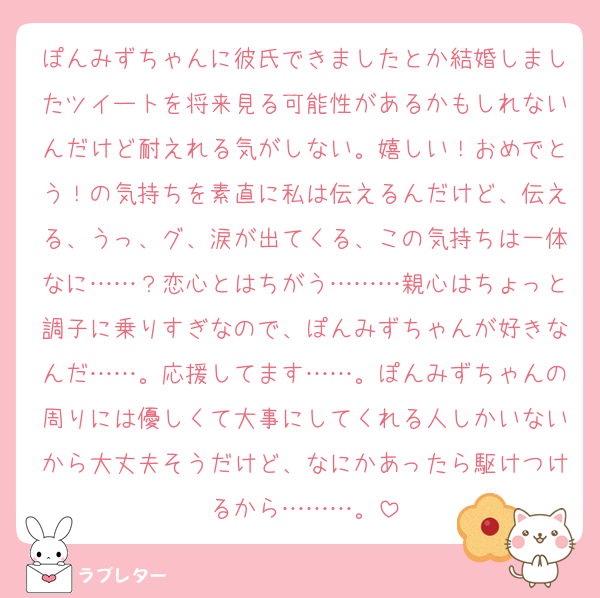 ぽんみずちゃんに彼氏できましたとか結婚しましたツイートを将来見る可能性があるかもしれないんだけど耐えれる気がしない。嬉しい！おめでとう！の気持ちを素直に私は伝えるんだけど、伝える、うっ、グ、涙が出てくる、この気持ちは一体なに……？恋心とはちがう………親心はちょっと調子に乗りすぎなので、ぽんみずちゃんが好きなんだ……。応援してます……。ぽんみずちゃんの周りには優しくて大事にしてくれる人しかいないから大丈夫そうだけど、なにかあったら駆けつけるから………。