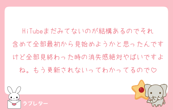 HiTubeまだみてないのが結構あるのでそれ含めて全部最初から見始めようかと思ったんですけど全部見終わった時の消失感絶対やばいですよね。もう更新されないってわかってるので