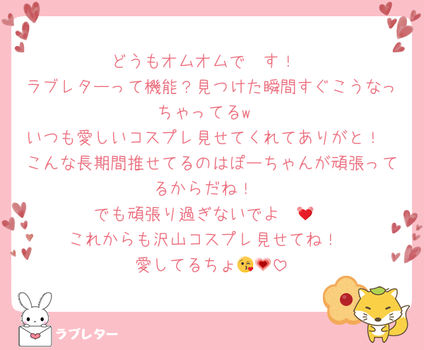 どうもオムオムで〜す！
ラブレターって機能？見つけた瞬間すぐこうなっちゃってるw
いつも愛しいコスプレ見せてくれてありがと！
こんな長期間推せてるのはぽーちゃんが頑張ってるからだね！
でも頑張り過ぎないでよ〜💓
これからも沢山コスプレ見せてね！
愛してるちょ😘💗