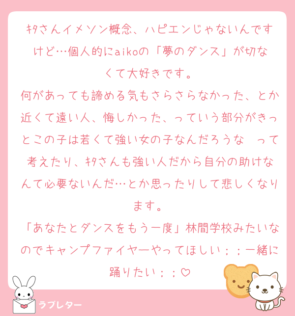 ｷﾀさんイメソン概念、ハピエンじゃないんですけど…個人的にaikoの「夢のダンス」が切なくて大好きです。
何があっても諦める気もさらさらなかった、とか近くて遠い人、悔しかった、っていう部分がきっとこの子は若くて強い女の子なんだろうな〜って考えたり、ｷﾀさんも強い人だから自分の助けなんて必要ないんだ…とか思ったりして悲しくなります。
「あなたとダンスをもう一度」林間学校みたいなのでキャンプファイヤーやってほしい；；一緒に踊りたい；；