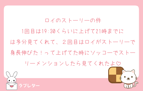 ロイのストーリーの件
1回目は19:30くらいに上げて21時までには多分見てくれて、２回目はロイがストーリーで身長伸びた！って上げてた時にソッコーでストーリーメンションしたら見てくれたよ