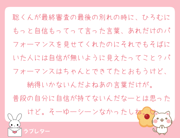 聡くんが最終審査の最後の別れの時に、ひろむにもっと自信もってって言った言葉、あれだけのパフォーマンスを見せてくれたのにそれでもそばにいた人には自信が無いように見えたってこと？パフォーマンスはちゃんとできてたとおもうけど、納得いかないんだよねあの言葉だけが。
普段の自分に自信が持てないんだなーとは思ったけど。そーゆーシーンなかったしね。